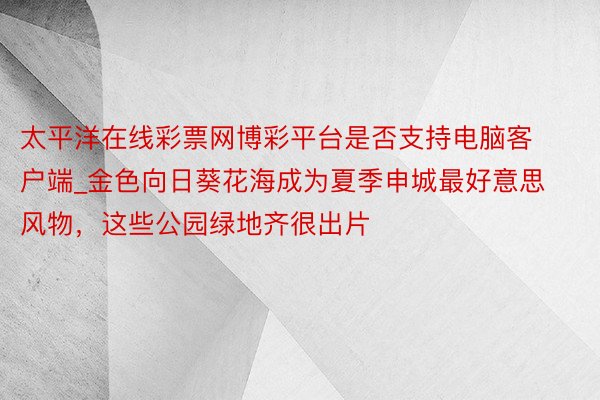 太平洋在线彩票网博彩平台是否支持电脑客户端_金色向日葵花海成为夏季申城最好意思风物，这些公园绿地齐很出片