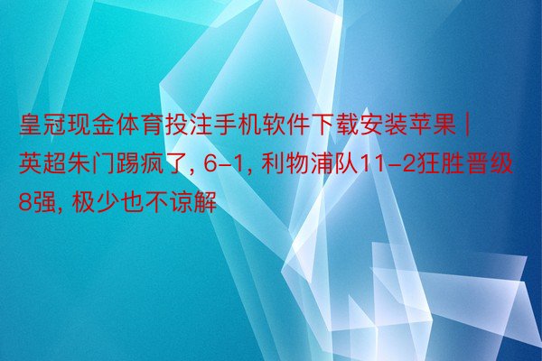 皇冠现金体育投注手机软件下载安装苹果 | 英超朱门踢疯了， 6-1， 利物浦队11-2狂胜晋级8强， 极少也不谅解