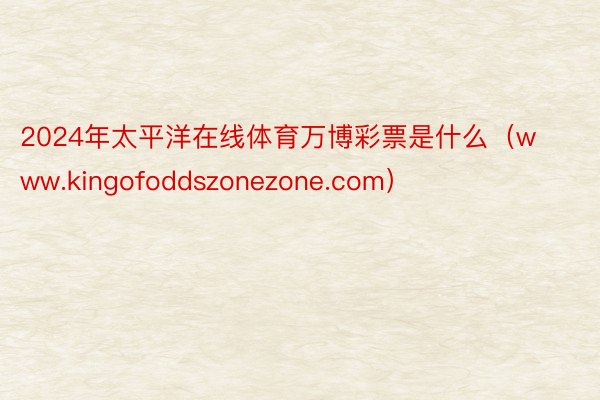 2024年太平洋在线体育万博彩票是什么（www.kingofoddszonezone.com）