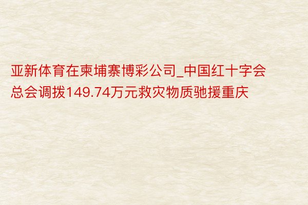 亚新体育在柬埔寨博彩公司_中国红十字会总会调拨149.74万元救灾物质驰援重庆