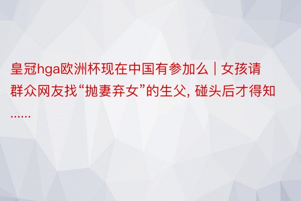 皇冠hga欧洲杯现在中国有参加么 | 女孩请群众网友找“抛妻弃女”的生父, 碰头后才得知......