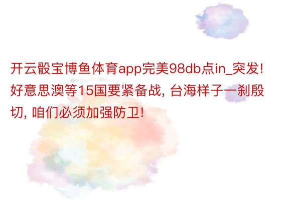 开云骰宝博鱼体育app完美98db点in_突发! 好意思澳等15国要紧备战, 台海样子一刹殷切, 咱们必须加强防卫!