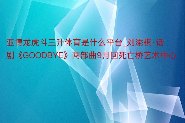 亚博龙虎斗三升体育是什么平台_刘添祺·话剧《GOODBYE》两部曲9月回死亡桥艺术中心