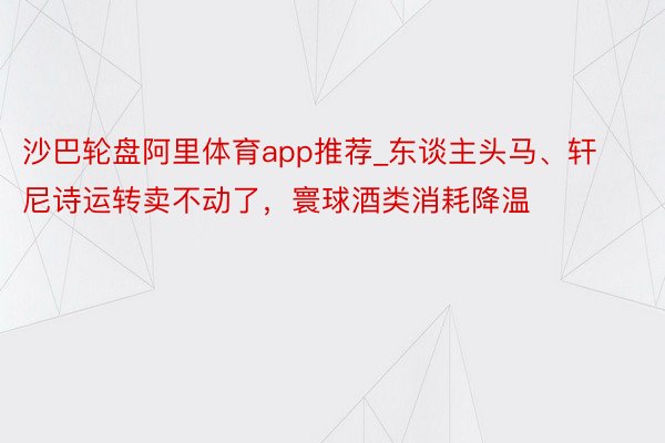 沙巴轮盘阿里体育app推荐_东谈主头马、轩尼诗运转卖不动了，寰球酒类消耗降温