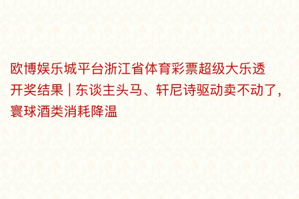 欧博娱乐城平台浙江省体育彩票超级大乐透开奖结果 | 东谈主头马、轩尼诗驱动卖不动了，寰球酒类消耗降温