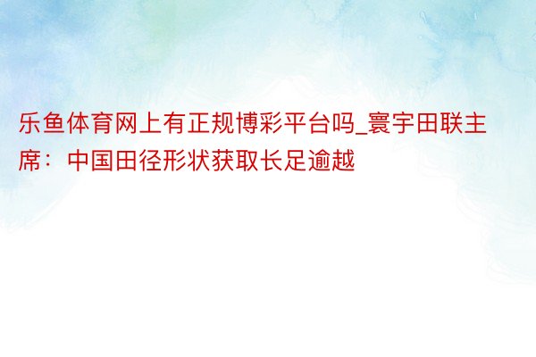 乐鱼体育网上有正规博彩平台吗_寰宇田联主席：中国田径形状获取长足逾越