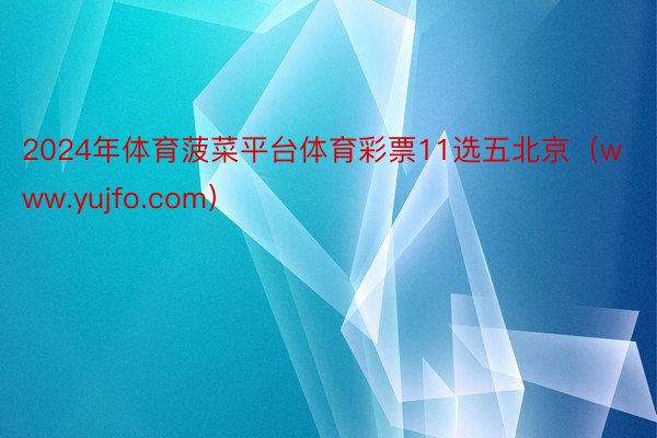 2024年体育菠菜平台体育彩票11选五北京（www.yujfo.com）