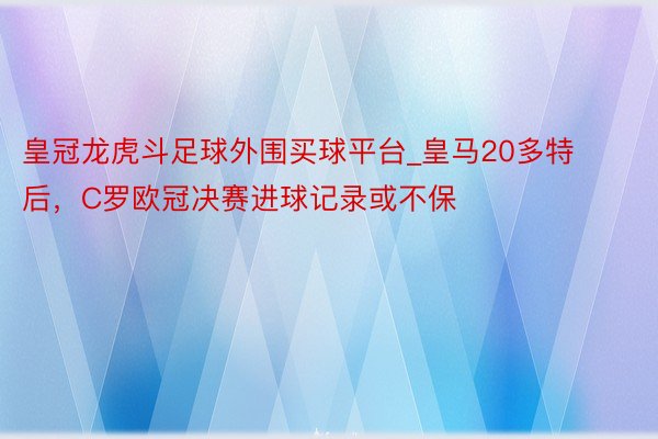 皇冠龙虎斗足球外围买球平台_皇马20多特后，C罗欧冠决赛进球记录或不保