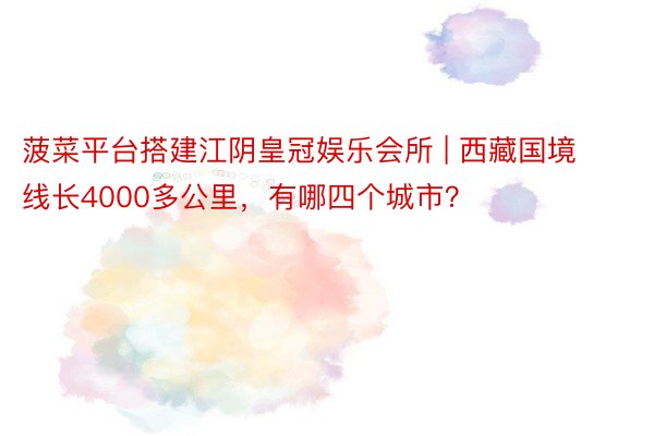 菠菜平台搭建江阴皇冠娱乐会所 | 西藏国境线长4000多公里，有哪四个城市？