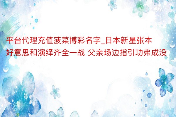 平台代理充值菠菜博彩名字_日本新星张本好意思和演绎齐全一战 父亲场边指引功弗成没