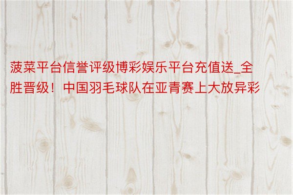 菠菜平台信誉评级博彩娱乐平台充值送_全胜晋级！中国羽毛球队在亚青赛上大放异彩