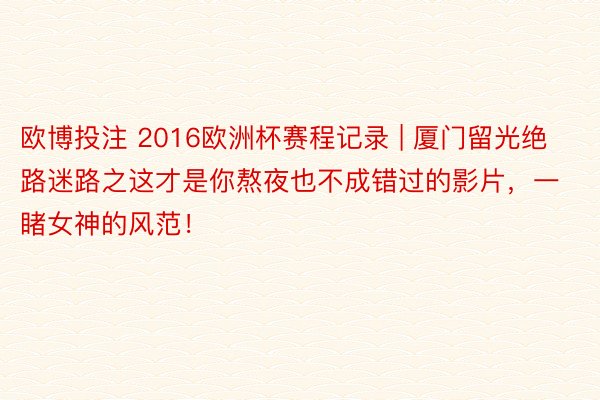 欧博投注 2016欧洲杯赛程记录 | 厦门留光绝路迷路之这才是你熬夜也不成错过的影片，一睹女神的风范！