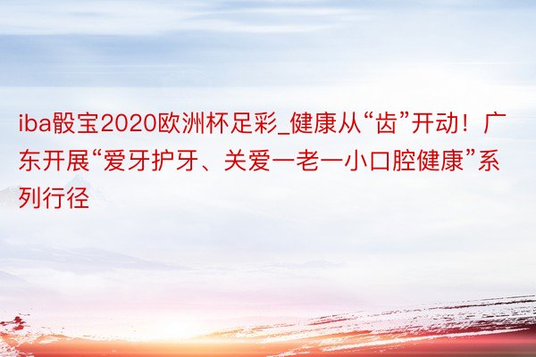 iba骰宝2020欧洲杯足彩_健康从“齿”开动！广东开展“爱牙护牙、关爱一老一小口腔健康”系列行径