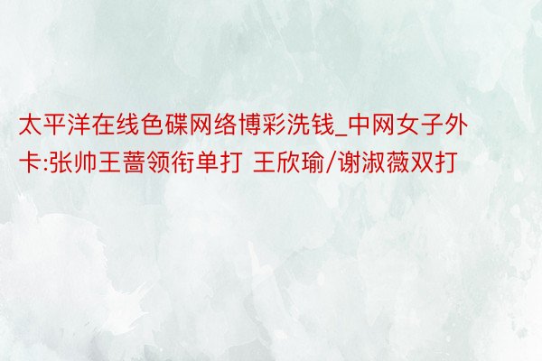 太平洋在线色碟网络博彩洗钱_中网女子外卡:张帅王蔷领衔单打 王欣瑜/谢淑薇双打