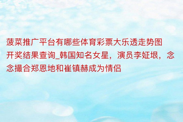 菠菜推广平台有哪些体育彩票大乐透走势图开奖结果查询_韩国知名女星，演员李姃垠，念念撮合郑恩地和崔镇赫成为情侣