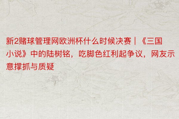 新2赌球管理网欧洲杯什么时候决赛 | 《三国小说》中的陆树铭，吃脚色红利起争议，网友示意撑抓与质疑