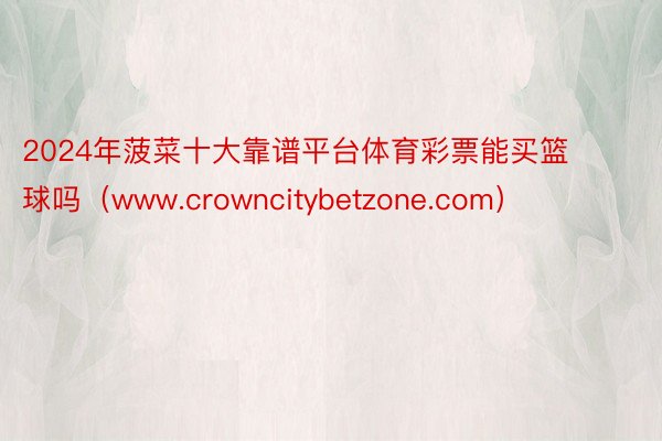 2024年菠菜十大靠谱平台体育彩票能买篮球吗（www.crowncitybetzone.com）