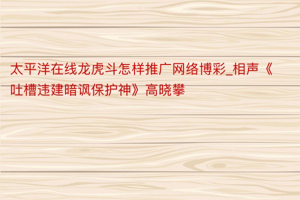 太平洋在线龙虎斗怎样推广网络博彩_相声《吐槽违建暗讽保护神》高晓攀