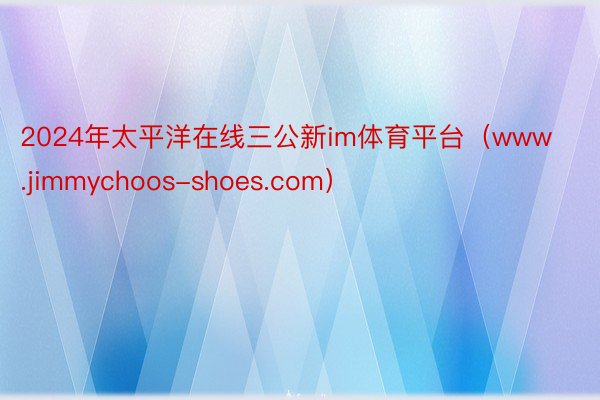 2024年太平洋在线三公新im体育平台（www.jimmychoos-shoes.com）