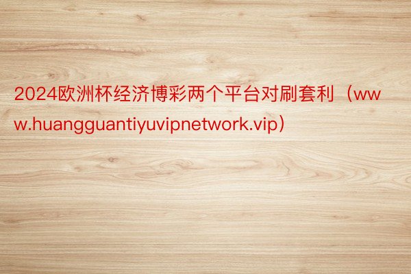 2024欧洲杯经济博彩两个平台对刷套利（www.huangguantiyuvipnetwork.vip）