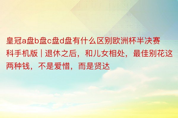 皇冠a盘b盘c盘d盘有什么区别欧洲杯半决赛科手机版 | 退休之后，和儿女相处，最佳别花这两种钱，不是爱惜，而是贤达