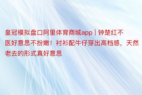 皇冠模拟盘口阿里体育商城app | 钟楚红不医好意思不扮嫩！衬衫配牛仔穿出高档感，天然老去的形式真好意思