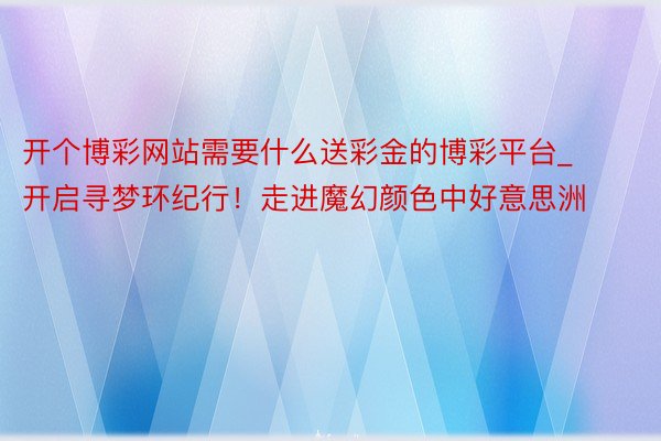 开个博彩网站需要什么送彩金的博彩平台_开启寻梦环纪行！走进魔幻颜色中好意思洲