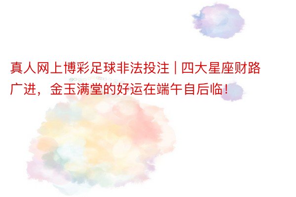 真人网上博彩足球非法投注 | 四大星座财路广进，金玉满堂的好运在端午自后临！