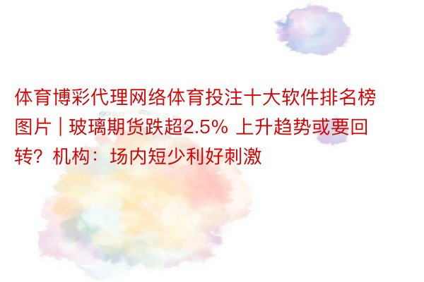 体育博彩代理网络体育投注十大软件排名榜图片 | 玻璃期货跌超2.5% 上升趋势或要回转？机构：场内短少利好刺激