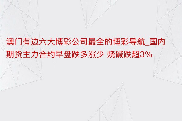 澳门有边六大博彩公司最全的博彩导航_国内期货主力合约早盘跌多涨少 烧碱跌超3%