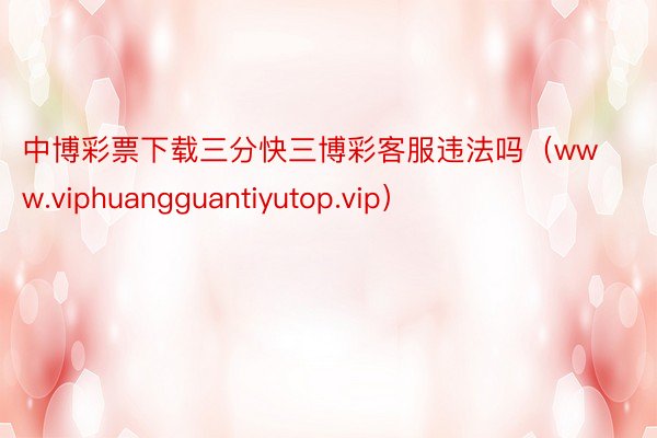 中博彩票下载三分快三博彩客服违法吗（www.viphuangguantiyutop.vip）