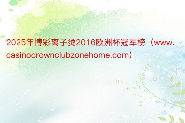 2025年博彩离子烫2016欧洲杯冠军榜（www.casinocrownclubzonehome.com）