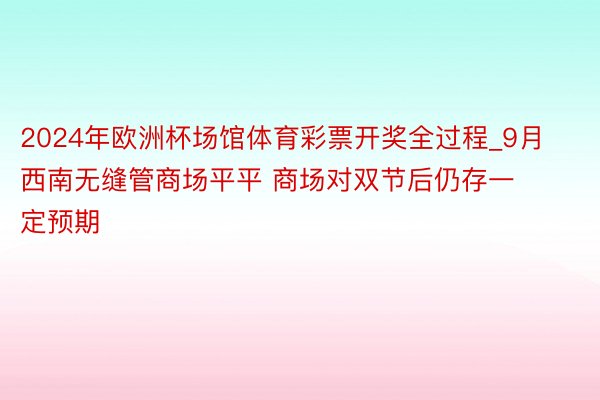 2024年欧洲杯场馆体育彩票开奖全过程_9月西南无缝管商场平平 商场对双节后仍存一定预期