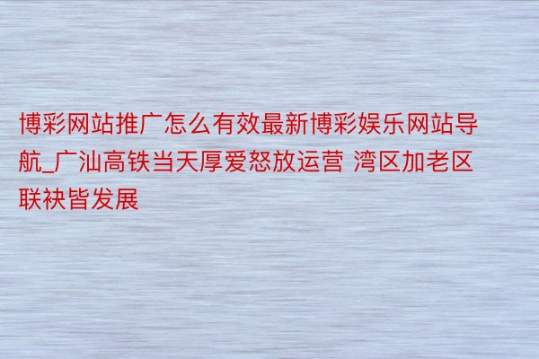 博彩网站推广怎么有效最新博彩娱乐网站导航_广汕高铁当天厚爱怒放运营 湾区加老区 联袂皆发展