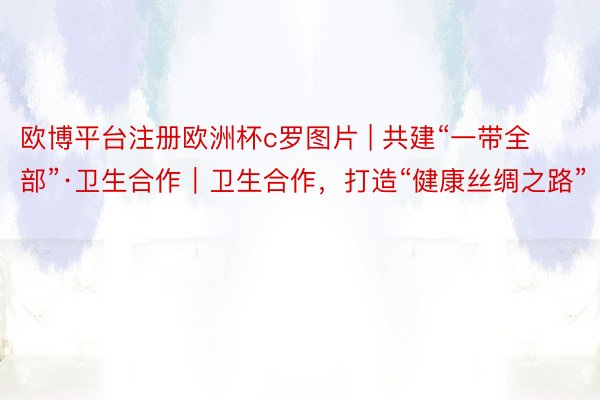 欧博平台注册欧洲杯c罗图片 | 共建“一带全部”·卫生合作|卫生合作,打造“健康丝绸之路”