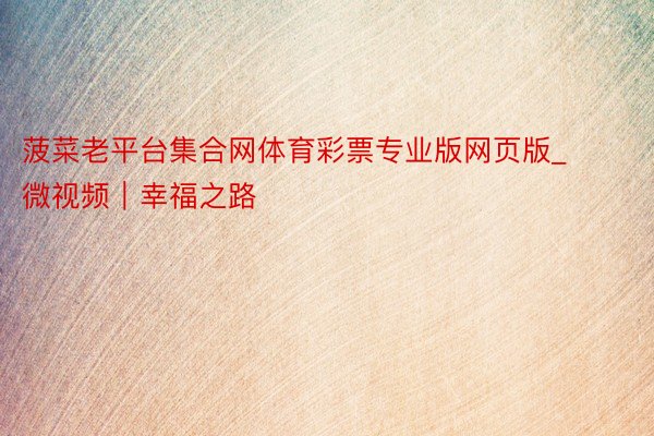 菠菜老平台集合网体育彩票专业版网页版_微视频|幸福之路